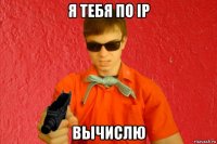 я тебя по ip вычислю