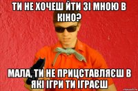 ти не хочеш йти зі мною в кіно? мала, ти не прицставляєш в які ігри ти іграєш