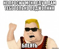 не проси у меня еду я дам тебе только поджопник блеять