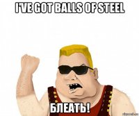 i've got balls of steel блеать!