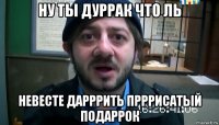 ну ты дуррак что ль невесте дарррить прррисатый подаррок