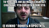 то чувство, когда маша собирает собрание, что сказать о том, что: ее нужно " понять и простить "