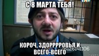 с 8 марта тебя! короч, здорррровья и всего-всего