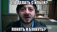 что делать с ильей? понять и бухнуть?