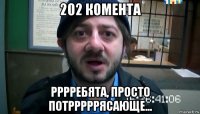 202 комента рррребята, просто потрррррясающе...