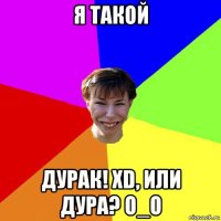 я такой дурак! xd, или дура? о_о