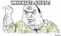 умножавть блеать! 