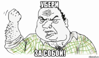 убери за собой!