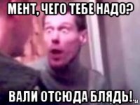 мент, чего тебе надо? вали отсюда блядь!