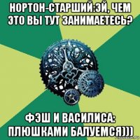 нортон-старший:эй, чем это вы тут занимаетесь? фэш и василиса: плюшками балуемся)))