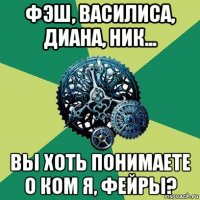 фэш, василиса, диана, ник... вы хоть понимаете о ком я, фейры?