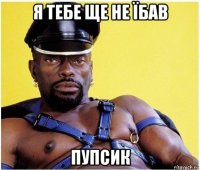 я тебе ще не їбав пупсик