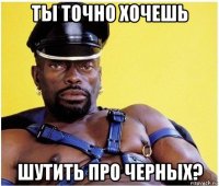 ты точно хочешь шутить про черных?