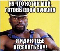 ну что котик мой, готовь свой пукан!!! я иду к тебе веселиться!!!