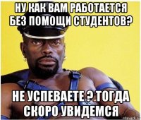 ну как вам работается без помощи студентов? не успеваете ? тогда скоро увидемся