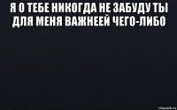 я о тебе никогда не забуду ты для меня важнеей чего-либо 