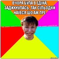 вчора була в едіка, задихнулась, так сільодки наївся шо аж пре 