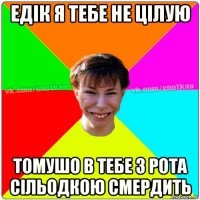 едік я тебе не цілую томушо в тебе з рота сільодкою смердить