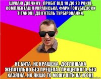 шукаю дівчину : пробіг від 18 до 23 років, комплектація українська, фари голубі,діски тітанові, двігатель турбірований, не бита , не крашена , догляжана желатільно без прецепа і прицепного, без хазяїна , но якшо то можу піти на угон!