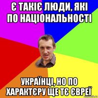 є такіє люди, які по національності українці, но по характєру ще тє євреї