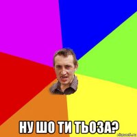  ну шо ти тьоза?