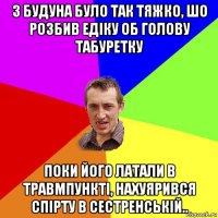 з будуна було так тяжко, шо розбив едіку об голову табуретку поки його латали в травмпункті, нахуярився спірту в сестренській..