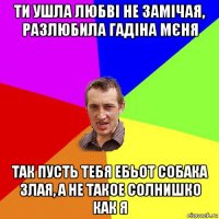 ти ушла любві не замічая, разлюбила гадіна мєня так пусть тебя ебьот собака злая, а не такое солнишко как я