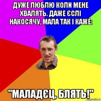 дуже люблю коли мене хвалять. даже єслі накосячу, мала так і каже: "маладєц, блять!"