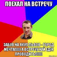 поехал на встречу забув на яку!) львов - город мечта!)))) а встречу хай едік проводить!)))))