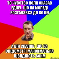 то чувство коли сказав едiку , шо на мопедi розганявся до 80 км а вiн спалив , шо на спiдометрi максимальна швидкiсть 60км