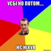 уєбі но потом.... нє ніхуя