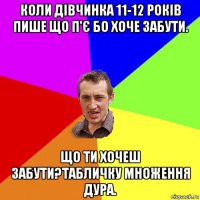 коли дівчинка 11-12 років пише що п'є бо хоче забути. що ти хочеш забути?табличку множення дура.