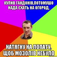 купив гандонів,потомушо нада єхать на огород, натягну на лопату, щоб мозолів небуло