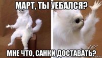 март, ты уебался? мне что, санки доставать?