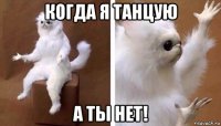 когда я танцую а ты нет!