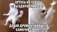 артусь ну что, ты выздоравливаеш? давай дружок, хорошего самочувствия!!!