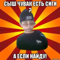 сыш чувак есть сиги ? а если найду!