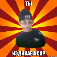 ты издиваешся?