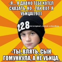 -я.... я давно тебе хотел сказать, но... так вот. я убица((9((( -ты, влять, сын гомункула, а не убица.