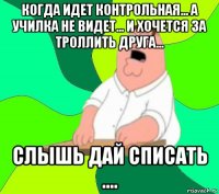 когда идет контрольная... а училка не видет... и хочется за троллить друга... слышь дай списать ....