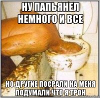 ну папьянел немного и все но другие посрали на меня подумали что я трон