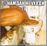 # намдан не уходи (( ............