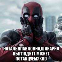  натальяпавловна,шикарно выглядите,может потанцуем?xdd