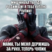 мишинька ты где родимый! я тебе куплю чупик! мама, ты меня держишь за руку, теперь чупик