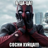 а-ца-ца! сосни хуйца!!!