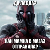 да ладна? как мамка в магаз отправила?