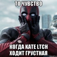 то чувство когда kate ltch ходит грустная