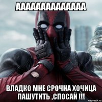 аааааааааааааа владко мне срочна хочица пашутить ,спосай !!!