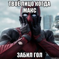 твоё лицо когда макс забил гол