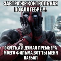 завтра же контрольная по аллгебре !!! охуеть,а я думал премьера моего фильма.вот ты меня наебал